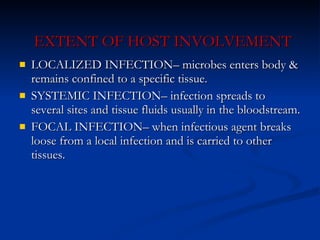 EXTENT OF HOST INVOLVEMENT LOCALIZED INFECTION– microbes enters body & remains confined to a specific tissue. SYSTEMIC INFECTION– infection spreads to several sites and tissue fluids usually in the bloodstream. FOCAL INFECTION– when infectious agent breaks loose from a local infection and is carried to other tissues. 