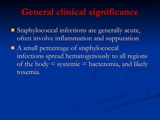 General  c linical  s ignificance Staphylococcal infections are generally acute, often involve inflammation and suppuration A small percentage of staphylococcal  infections spread hematogenously to all regions of the body = systemic = bacteremia, and likely toxemia.  