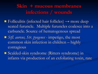 Skin  + mucous membranes infections  / wounds Folliculitis (infected hair follicles) ->   more deep seated furuncle.  Multiple furuncles coalesce into a carbuncle.  Source of  hematogenous   spread  S tfl . aureus ,  S tr . pyogenes  -  impetigo, the most common skin infection in children – highly contagious S calded-skin syndrome (Ritters syndrome) in infants via production of an exfoliating toxin ,  rare 