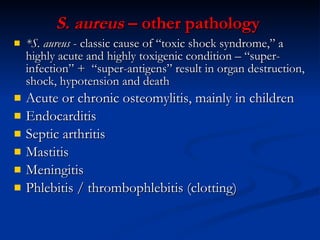 S. aureus  – other pathology   *S. aureus   -  classic cause of “toxic shock syndrome,” a highly acute and highly toxigenic condition – “super-infection”  +   “super-antigens” result in organ destruction, shock, hypotension and death Acute or chronic osteomylitis, mainly in children  Endocarditis Septic arthritis Mastitis Meningitis Phlebitis / thrombophlebitis (clotting) 