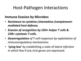 Host-Pathogen Interactions
Immune Evasion by Microbes
• Resistance to cytokine-/chemokine-/complement-
mediated host defense.
• Evasion of recognition by CD4+ helper T cells &
CD8+ cytotoxic T-cells.
• Downregulation of T-cell responses by exploitation of
immunoregulatory mechanisms.
• ‘Lying low’ by establishing a state of latent infection
in which few if any viral genes are expressed.
 