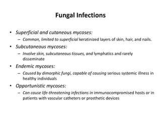 Fungal Infections
• Superficial and cutaneous mycoses:
– Common, limited to superficial keratinized layers of skin, hair, and nails.
• Subcutaneous mycoses:
– Involve skin, subcutaneous tissues, and lymphatics and rarely
disseminate
• Endemic mycoses:
– Caused by dimorphic fungi, capable of causing serious systemic illness in
healthy individuals
• Opportunistic mycoses:
– Can cause life-threatening infections in immunocompromised hosts or in
patients with vascular catheters or prosthetic devices
 