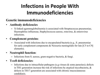 Infections in People With
Immunodeficiencies
Genetic immunodeficiencies
• Antibody deficiencies
– X-linked agammaglobulinemia is associated with Streptococcus pneumoniae,
Haemophilus influenzae, Staphylococcus aureus, rotavirus, & enterovirus
infections.
• Complement proteins:
– Associated with infections due to encapsulated bacteria (e.g., S. pneumoniae
for early complement components & Neisseria meningitidis for late [C5 to C9]
elements).
• Neutrophil function:
– Infections from S. aureus, gram-negative bacteria, & fungi.
• T-cell deficiencies:
– Infections due to intracellular pathogens (e.g.viruses & some parasites); defects
in TH1 generation increase the risk of infections by atypical mycobacteria, &
defects in TH17 generation are associated with chronic mucocutaneous
candidiasis.
 