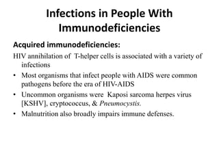 Infections in People With
Immunodeficiencies
Acquired immunodeficiencies:
HIV annihilation of T-helper cells is associated with a variety of
infections
• Most organisms that infect people with AIDS were common
pathogens before the era of HIV-AIDS
• Uncommon organisms were Kaposi sarcoma herpes virus
[KSHV], cryptococcus, & Pneumocystis.
• Malnutrition also broadly impairs immune defenses.
 
