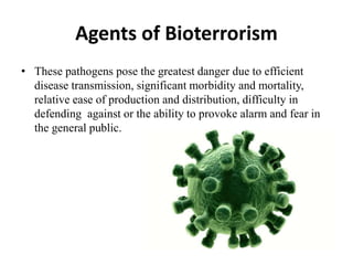 Agents of Bioterrorism
• These pathogens pose the greatest danger due to efficient
disease transmission, significant morbidity and mortality,
relative ease of production and distribution, difficulty in
defending against or the ability to provoke alarm and fear in
the general public.
 