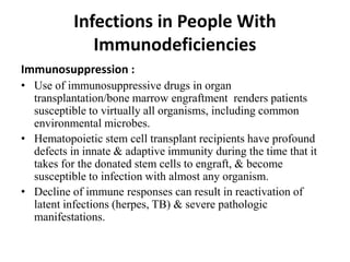 Infections in People With
Immunodeficiencies
Immunosuppression :
• Use of immunosuppressive drugs in organ
transplantation/bone marrow engraftment renders patients
susceptible to virtually all organisms, including common
environmental microbes.
• Hematopoietic stem cell transplant recipients have profound
defects in innate & adaptive immunity during the time that it
takes for the donated stem cells to engraft, & become
susceptible to infection with almost any organism.
• Decline of immune responses can result in reactivation of
latent infections (herpes, TB) & severe pathologic
manifestations.
 