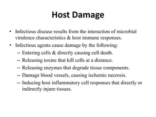 Host Damage
• Infectious disease results from the interaction of microbial
virulence characteristics & host immune responses.
• Infectious agents cause damage by the following:
– Entering cells & directly causing cell death.
– Releasing toxins that kill cells at a distance.
– Releasing enzymes that degrade tissue components.
– Damage blood vessels, causing ischemic necrosis.
– Inducing host inflammatory cell responses that directly or
indirectly injure tissues.
 