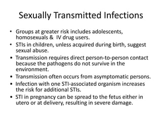 Sexually Transmitted Infections
• Groups at greater risk includes adolescents,
homosexuals & IV drug users.
• STIs in children, unless acquired during birth, suggest
sexual abuse.
• Transmission requires direct person-to-person contact
because the pathogens do not survive in the
environment.
• Transmission often occurs from asymptomatic persons.
• Infection with one STI-associated organism increases
the risk for additional STIs.
• STI in pregnancy can be spread to the fetus either in
utero or at delivery, resulting in severe damage.
 