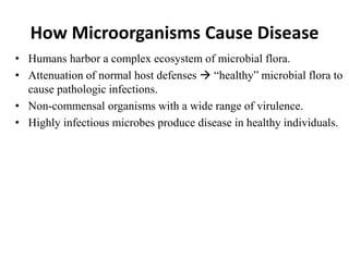 How Microorganisms Cause Disease
• Humans harbor a complex ecosystem of microbial flora.
• Attenuation of normal host defenses  “healthy” microbial flora to
cause pathologic infections.
• Non-commensal organisms with a wide range of virulence.
• Highly infectious microbes produce disease in healthy individuals.
 