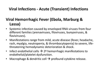 Viral Infections - Acute (Transient) Infections
Viral Hemorrhagic Fever (Ebola, Marburg &
Lassa)
• Systemic infection caused by enveloped RNA viruses from four
different families (arenaviruses, filoviruses, bunyaviruses, &
flaviviruses).
• Manifestations range from mild, acute disease (fever, headache,
rash, myalgia, neutropenia, & thrombocytopenia) to severe, life-
threatening hemodynamic deterioration & shock.
• Infect endothelial cells  2º hemorrhagic manifestations to
endothelial/platelet dysfunction.
• Macrophage & dendritic cell  profound cytokine release.
 