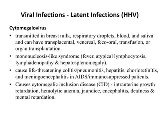 Viral Infections - Latent Infections (HHV)
Cytomegalovirus
• transmitted in breast milk, respiratory droplets, blood, and saliva
and can have transplacental, venereal, feco-oral, transfusion, or
organ transplantation.
• mononucleosis-like syndrome (fever, atypical lymphocytosis,
lymphadenopathy & hepatosplenomegaly).
• cause life-threatening colitis/pneumonitis, hepatitis, chorioretinitis,
and meningoencephalitis in AIDS/immunosuppressed patients.
• Causes cytomegalic inclusion disease (CID) - intrauterine growth
retardation, hemolytic anemia, jaundice, encephalitis, deafness &
mental retardation.
 