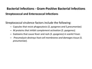 Bacterial Infections - Gram-Positive Bacterial Infections
Streptococcal and Enterococcal Infections
Streptococcal virulence factors include the following:
– Capsules that resist phagocytosis (S. pyogenes and S.pneumoniae).
– M proteins that inhibit complement activation (S. pyogenes).
– Exotoxins that cause fever and rash (S. pyogenes) in scarlet Fever.
– Pneumolysin destroys host-cell membranes and damages tissue (S.
pneumoniae).
 