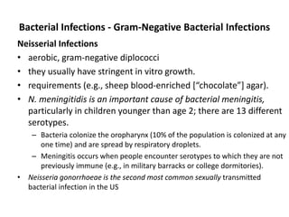 Bacterial Infections - Gram-Negative Bacterial Infections
Neisserial Infections
• aerobic, gram-negative diplococci
• they usually have stringent in vitro growth.
• requirements (e.g., sheep blood-enriched [“chocolate”] agar).
• N. meningitidis is an important cause of bacterial meningitis,
particularly in children younger than age 2; there are 13 different
serotypes.
– Bacteria colonize the oropharynx (10% of the population is colonized at any
one time) and are spread by respiratory droplets.
– Meningitis occurs when people encounter serotypes to which they are not
previously immune (e.g., in military barracks or college dormitories).
• Neisseria gonorrhoeae is the second most common sexually transmitted
bacterial infection in the US
 