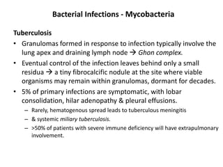 Bacterial Infections - Mycobacteria
Tuberculosis
• Granulomas formed in response to infection typically involve the
lung apex and draining lymph node  Ghon complex.
• Eventual control of the infection leaves behind only a small
residua  a tiny fibrocalcific nodule at the site where viable
organisms may remain within granulomas, dormant for decades.
• 5% of primary infections are symptomatic, with lobar
consolidation, hilar adenopathy & pleural effusions.
– Rarely, hematogenous spread leads to tuberculous meningitis
– & systemic miliary tuberculosis.
– >50% of patients with severe immune deficiency will have extrapulmonary
involvement.
 