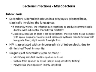 Bacterial Infections - Mycobacteria
Tuberculosis
• Secondary tuberculosis occurs in a previously exposed host,
classically involving the lung apices.
• If immunity wanes, the infection can reactivate to produce communicable
disease with substantial morbidity & mortality.
• Classically, because of prior T-cell sensitization, there is more tissue damage
with apical pulmonary cavitation & increased systemic manifestations with
low-grade fever, night sweats & weight loss.
• HIV is associated with an increased risk of tuberculosis, due to
diminished T-cell immunity.
• Diagnosis of tuberculosis can be made :
– Identifying acid-fast bacilli in sputum or tissue
– Culture from sputum or tissue (allows drug sensitivity testing)
– Polymerase chain reaction (highly sensitive)
 
