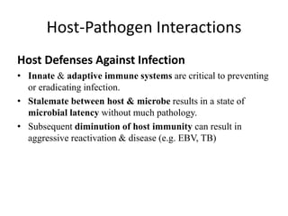 Host-Pathogen Interactions
Host Defenses Against Infection
• Innate & adaptive immune systems are critical to preventing
or eradicating infection.
• Stalemate between host & microbe results in a state of
microbial latency without much pathology.
• Subsequent diminution of host immunity can result in
aggressive reactivation & disease (e.g. EBV, TB)
 