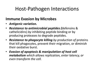 Host-Pathogen Interactions
Immune Evasion by Microbes
• Antigenic variation.
• Resistance to antimicrobial peptides (defensins &
cathelicidins) by inhibiting peptide binding or by
producing proteases to degrade peptides.
• Resistance to phagocyte killing by production of proteins
that kill phagocytes, prevent their migration, or diminish
their oxidative burst.
• Evasion of apoptosis & manipulation of host cell
metabolism which allows replication, enter latency, or
even transform the cell.
 
