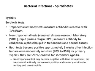 Bacterial Infections - Spirochetes
Syphilis
Serologic tests
• Treponemal antibody tests measure antibodies reactive with
T.Pallidum.
• Non-treponemal tests (venereal disease research laboratory
[VDRL], rapid plasma reagin [RPR]) measure antibody to
cardiolipin, a phospholipid in treponemes and normal tissues.
• Both tests become positive approximately 6 weeks after infection
but are only moderately sensitive (70% to 85%) for primary
syphilis; they are >95% sensitive for secondary syphilis.
– Nontreponemal test may become negative with time or treatment, but
treponemal antibody tests remain positive and are very sensitive for
tertiary and latent syphilis.
 