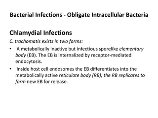 Bacterial Infections - Obligate Intracellular Bacteria
Chlamydial Infections
C. trachomatis exists in two forms:
• A metabolically inactive but infectious sporelike elementary
body (EB). The EB is internalized by receptor-mediated
endocytosis.
• Inside host cell endosomes the EB differentiates into the
metabolically active reticulate body (RB); the RB replicates to
form new EB for release.
 