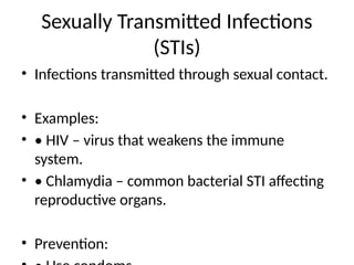Sexually Transmitted Infections
(STIs)
• Infections transmitted through sexual contact.
• Examples:
• • HIV – virus that weakens the immune
system.
• • Chlamydia – common bacterial STI affecting
reproductive organs.
• Prevention:
 