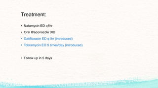 Treatment:
• Natamycin ED q1hr
• Oral Itraconazole BID
• Gatifloxacin ED q1hr (introduced)
• Tobramycin EO 5 times/day (introduced)
• Follow up in 5 days
 