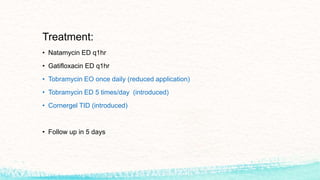 Treatment:
• Natamycin ED q1hr
• Gatifloxacin ED q1hr
• Tobramycin EO once daily (reduced application)
• Tobramycin ED 5 times/day (introduced)
• Cornergel TID (introduced)
• Follow up in 5 days
 