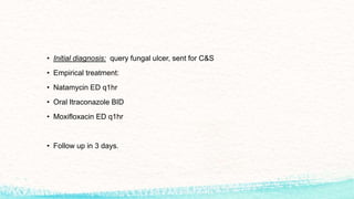 • Initial diagnosis: query fungal ulcer, sent for C&S
• Empirical treatment:
• Natamycin ED q1hr
• Oral Itraconazole BID
• Moxifloxacin ED q1hr
• Follow up in 3 days.
 