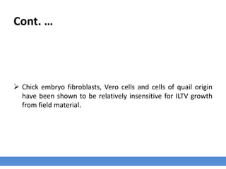 Cont. …
 Chick embryo fibroblasts, Vero cells and cells of quail origin
have been shown to be relatively insensitive for ILTV growth
from field material.
 