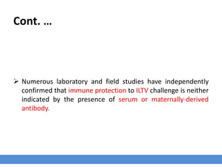 Cont. …
 Numerous laboratory and field studies have independently
confirmed that immune protection to ILTV challenge is neither
indicated by the presence of serum or maternally-derived
antibody.
 