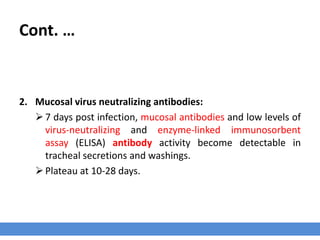 Cont. …
2. Mucosal virus neutralizing antibodies:
7 days post infection, mucosal antibodies and low levels of
virus-neutralizing and enzyme-linked immunosorbent
assay (ELISA) antibody activity become detectable in
tracheal secretions and washings.
Plateau at 10-28 days.
 