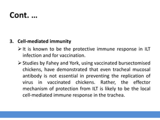 Cont. …
3. Cell-mediated immunity
It is known to be the protective immune response in ILT
infection and for vaccination.
Studies by Fahey and York, using vaccinated bursectomised
chickens, have demonstrated that even tracheal mucosal
antibody is not essential in preventing the replication of
virus in vaccinated chickens. Rather, the effector
mechanism of protection from ILT is likely to be the local
cell-mediated immune response in the trachea.
 