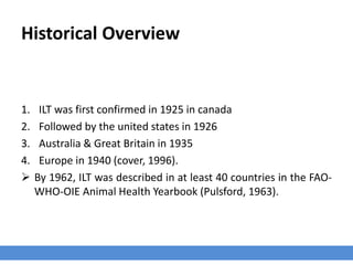 Historical Overview
1. ILT was first confirmed in 1925 in canada
2. Followed by the united states in 1926
3. Australia & Great Britain in 1935
4. Europe in 1940 (cover, 1996).
 By 1962, ILT was described in at least 40 countries in the FAO-
WHO-OIE Animal Health Yearbook (Pulsford, 1963).
 
