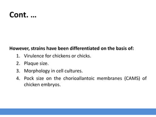 Cont. …
However, strains have been differentiated on the basis of:
1. Virulence for chickens or chicks.
2. Plaque size.
3. Morphology in cell cultures.
4. Pock size on the chorioallantoic membranes (CAMS) of
chicken embryos.
 