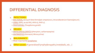 DIFFERENTIAL DIAGNOSIS
1. INFECTIONS:
• BACTERIAL (Group A beta hemolytic streptococci, Arcanobacterium haemolyticum).
• VIRAL (EBV, acute HIV, HHV-6, HHV-7).
• PROTOZOAL (Toxoplasma gondii)
2. DRUGS:
• ANTICONVULSANTS (phenytoin, carbamazepine)
• ANTIBIOTICS (Isoniazid, Minocycline)
3. MALIGNANCY
• Most importantly lymphoma.
4. Other causes of generalized lymphadenopathy (metabolic, etc…)
 