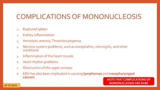 COMPLICATIONSOF MONONUCLEOSIS
1. Ruptured spleen
2. Kidney inflammation
3. Hemolytic anemia,Thrombocytopenia.
4. Nervous system problems, such as encephalitis, meningitis, and other
conditions
5. Inflammation of the heart muscle
6. Heart rhythm problems
7. Obstruction of the upper airways
8. EBV has also been implicated in causing lymphomas and nasopharyngeal
cancers
NOTETHAT COMPLICATIONS OF
MONONUCLEOSIS ARE RARE
UP TO DATE
 