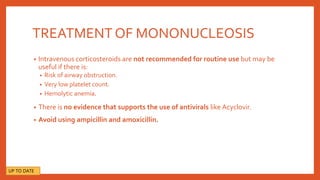 TREATMENT OF MONONUCLEOSIS
• Intravenous corticosteroids are not recommended for routine use but may be
useful if there is:
• Risk of airway obstruction.
• Very low platelet count.
• Hemolytic anemia.
• There is no evidence that supports the use of antivirals like Acyclovir.
• Avoid using ampicillin and amoxicillin.
UP TO DATE
 