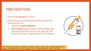 PREVENTION
• There’s no vaccine for mono.
• The best way to prevent getting the viruses that
cause mono is by:
1. practicing good hygiene.
2. Don’t share foods, drinks or bodily fluids with
someone who has mono or any signs of viral
illness, like fever, cough, sore throat or fatigue
Zaki A. Primary Epstein-Barr Virus Infection in Healthy Children in Saudi Arabia: A Single Hospital-Based
Study. J Trop Pediatr. 2021 Jan 29;67(1):fmaa121. doi: 10.1093/tropej/fmaa121. PMID: 33351945.
 
