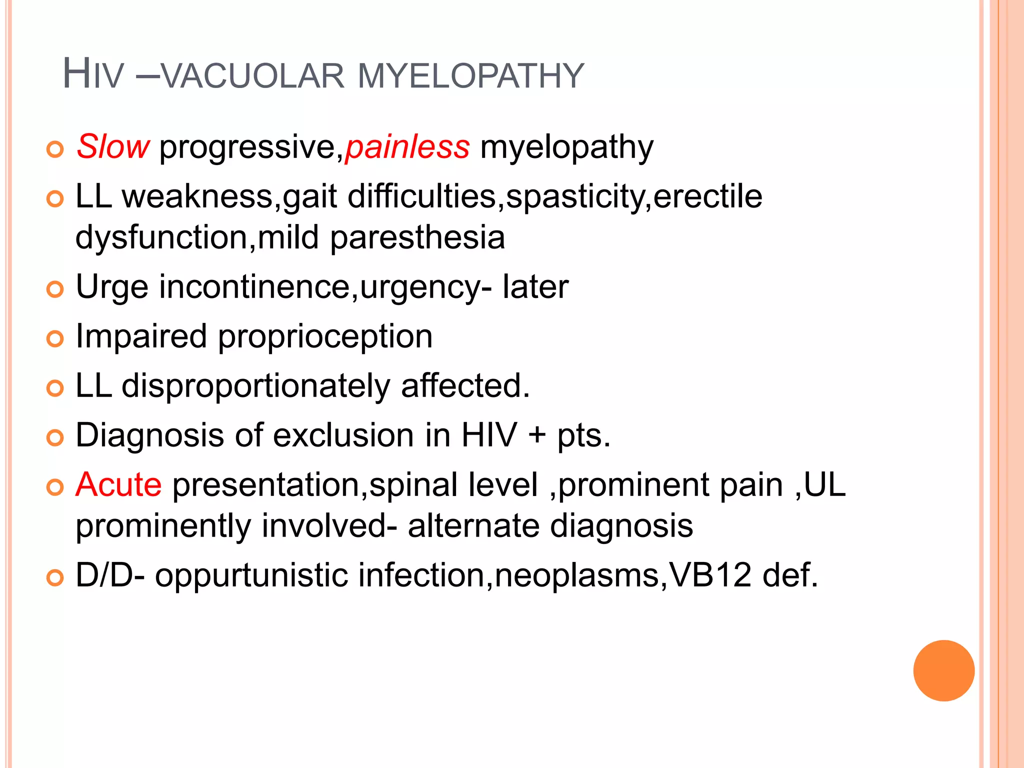 HIV –VACUOLAR MYELOPATHY
 Slow progressive,painless myelopathy
 LL weakness,gait difficulties,spasticity,erectile
dysfunction,mild paresthesia
 Urge incontinence,urgency- later
 Impaired proprioception
 LL disproportionately affected.
 Diagnosis of exclusion in HIV + pts.
 Acute presentation,spinal level ,prominent pain ,UL
prominently involved- alternate diagnosis
 D/D- oppurtunistic infection,neoplasms,VB12 def.
 