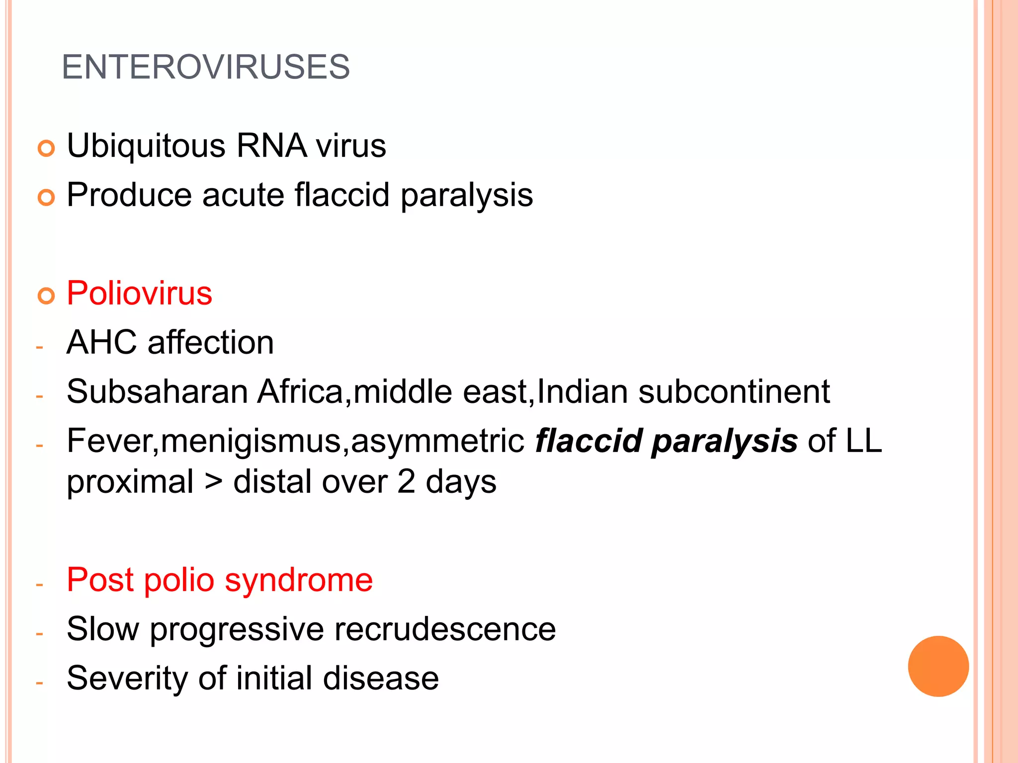 ENTEROVIRUSES
 Ubiquitous RNA virus
 Produce acute flaccid paralysis
 Poliovirus
- AHC affection
- Subsaharan Africa,middle east,Indian subcontinent
- Fever,menigismus,asymmetric flaccid paralysis of LL
proximal > distal over 2 days
- Post polio syndrome
- Slow progressive recrudescence
- Severity of initial disease
 