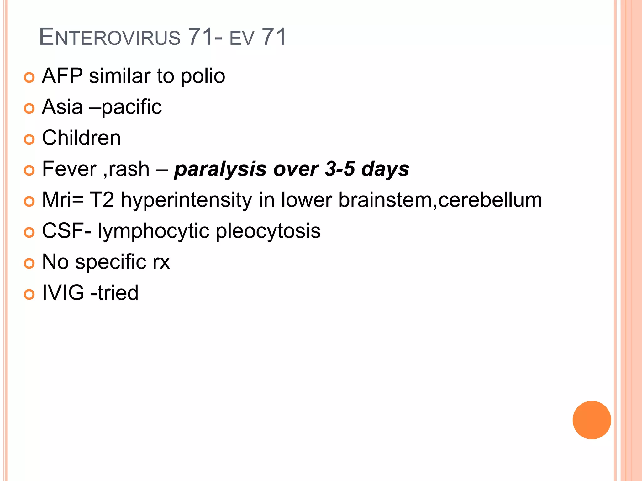 ENTEROVIRUS 71- EV 71
 AFP similar to polio
 Asia –pacific
 Children
 Fever ,rash – paralysis over 3-5 days
 Mri= T2 hyperintensity in lower brainstem,cerebellum
 CSF- lymphocytic pleocytosis
 No specific rx
 IVIG -tried
 