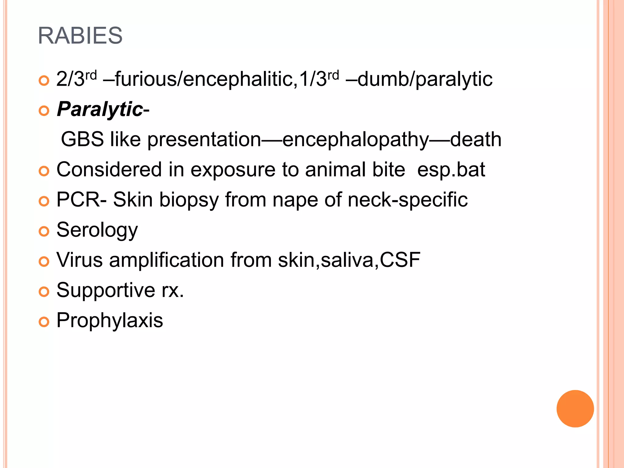 RABIES
 2/3rd –furious/encephalitic,1/3rd –dumb/paralytic
 Paralytic-
GBS like presentation—encephalopathy—death
 Considered in exposure to animal bite esp.bat
 PCR- Skin biopsy from nape of neck-specific
 Serology
 Virus amplification from skin,saliva,CSF
 Supportive rx.
 Prophylaxis
 