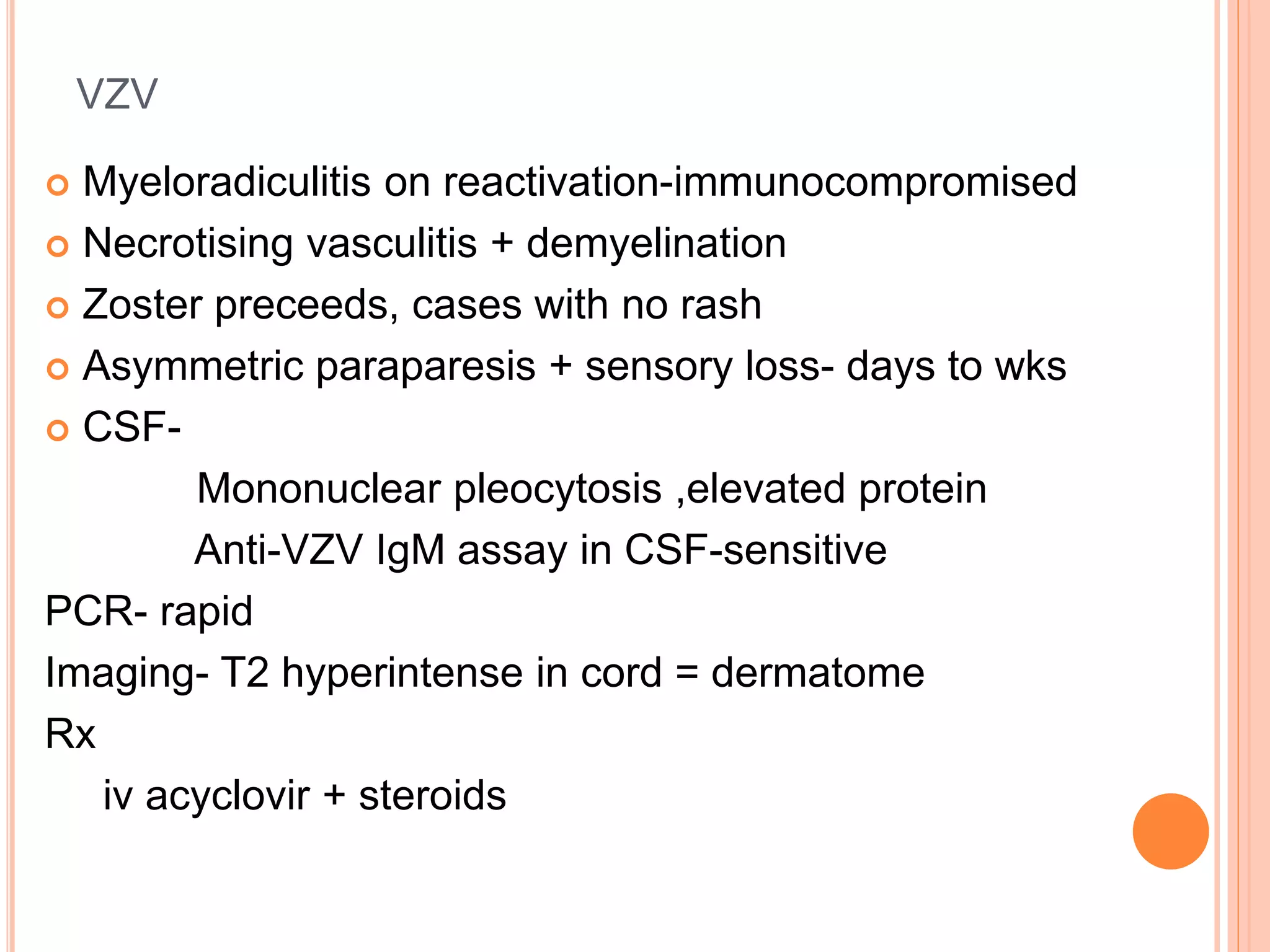 VZV
 Myeloradiculitis on reactivation-immunocompromised
 Necrotising vasculitis + demyelination
 Zoster preceeds, cases with no rash
 Asymmetric paraparesis + sensory loss- days to wks
 CSF-
Mononuclear pleocytosis ,elevated protein
Anti-VZV IgM assay in CSF-sensitive
PCR- rapid
Imaging- T2 hyperintense in cord = dermatome
Rx
iv acyclovir + steroids
 