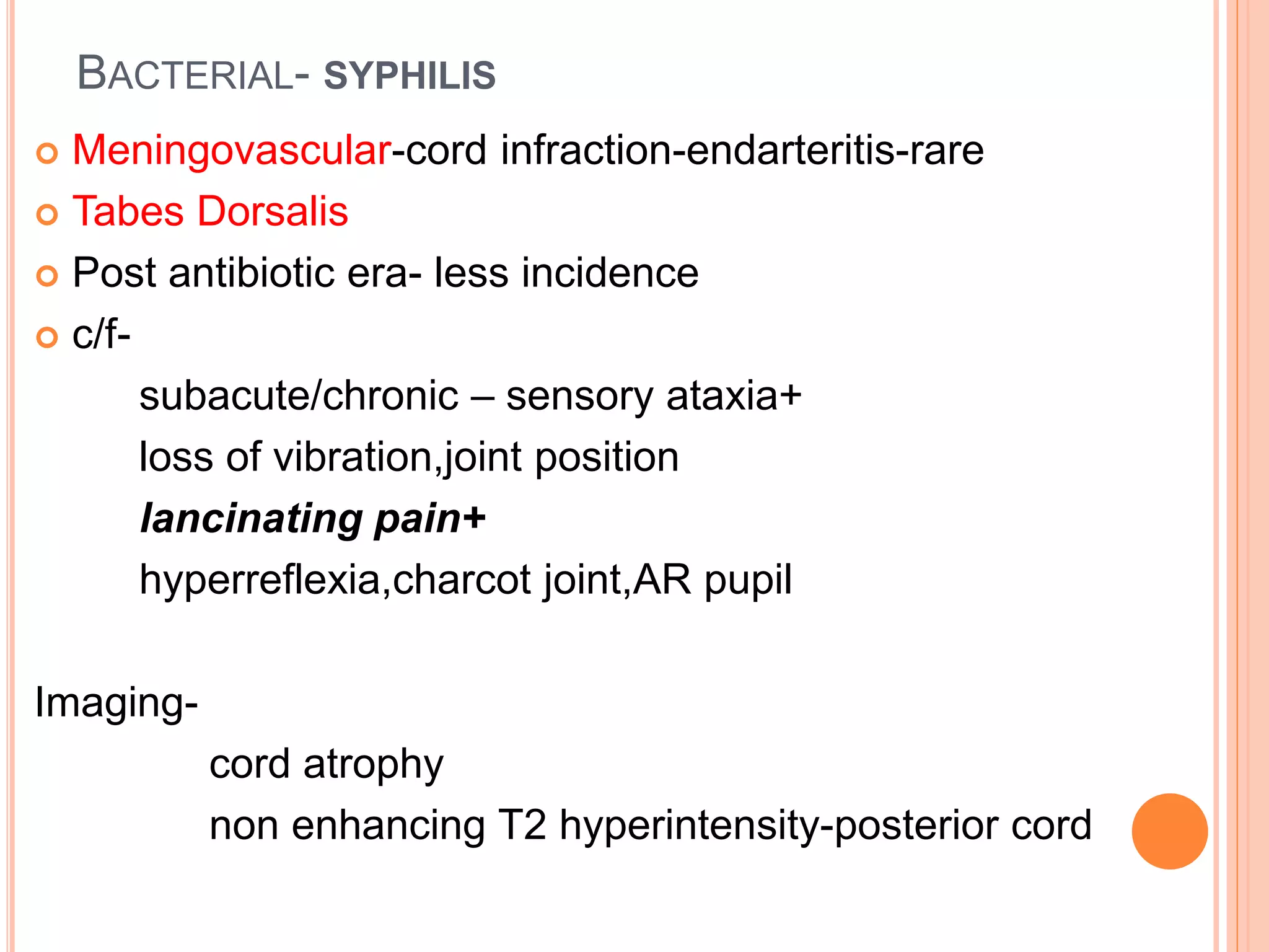 BACTERIAL- SYPHILIS
 Meningovascular-cord infraction-endarteritis-rare
 Tabes Dorsalis
 Post antibiotic era- less incidence
 c/f-
subacute/chronic – sensory ataxia+
loss of vibration,joint position
lancinating pain+
hyperreflexia,charcot joint,AR pupil
Imaging-
cord atrophy
non enhancing T2 hyperintensity-posterior cord
 