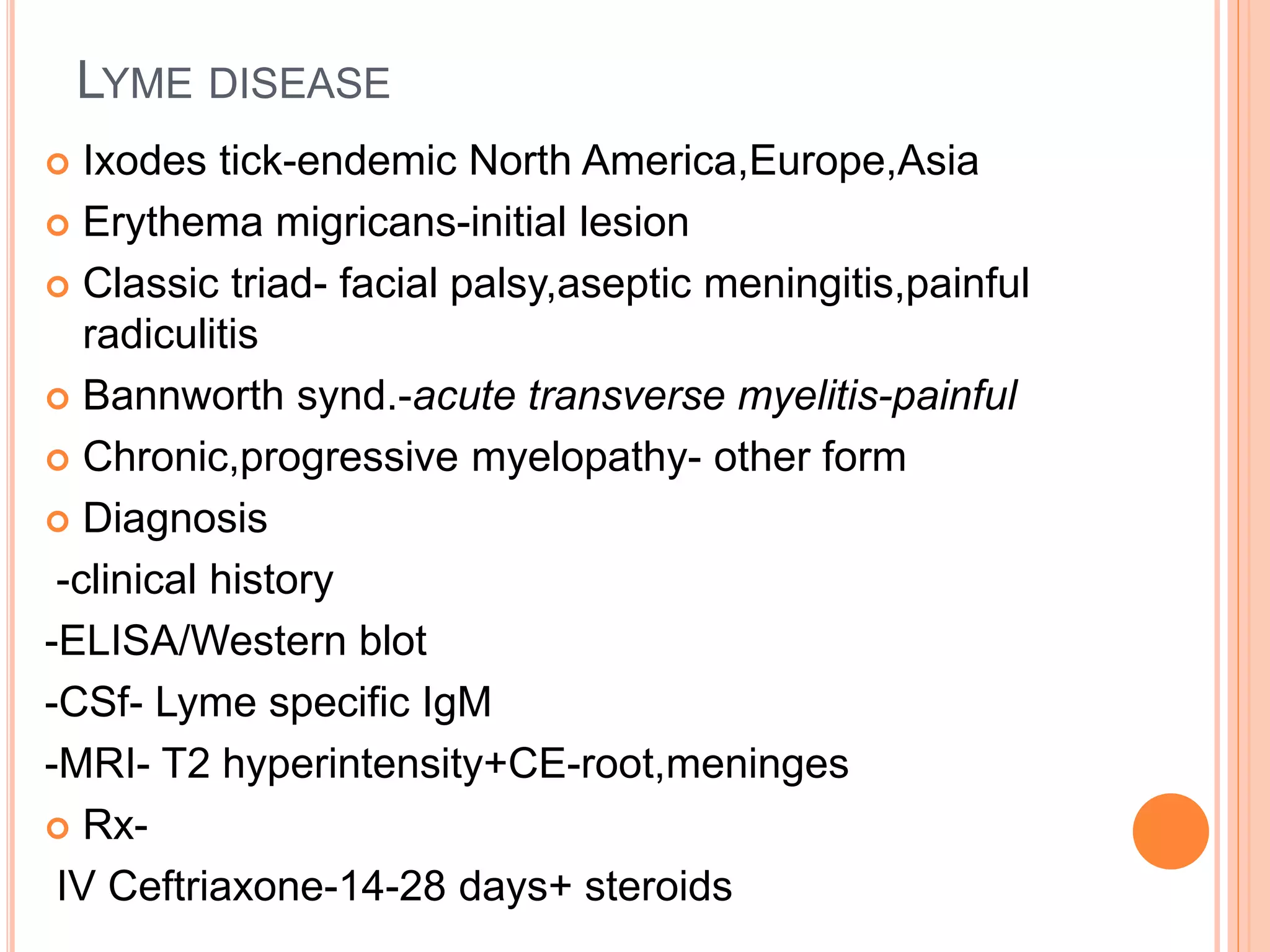 LYME DISEASE
 Ixodes tick-endemic North America,Europe,Asia
 Erythema migricans-initial lesion
 Classic triad- facial palsy,aseptic meningitis,painful
radiculitis
 Bannworth synd.-acute transverse myelitis-painful
 Chronic,progressive myelopathy- other form
 Diagnosis
-clinical history
-ELISA/Western blot
-CSf- Lyme specific IgM
-MRI- T2 hyperintensity+CE-root,meninges
 Rx-
IV Ceftriaxone-14-28 days+ steroids
 