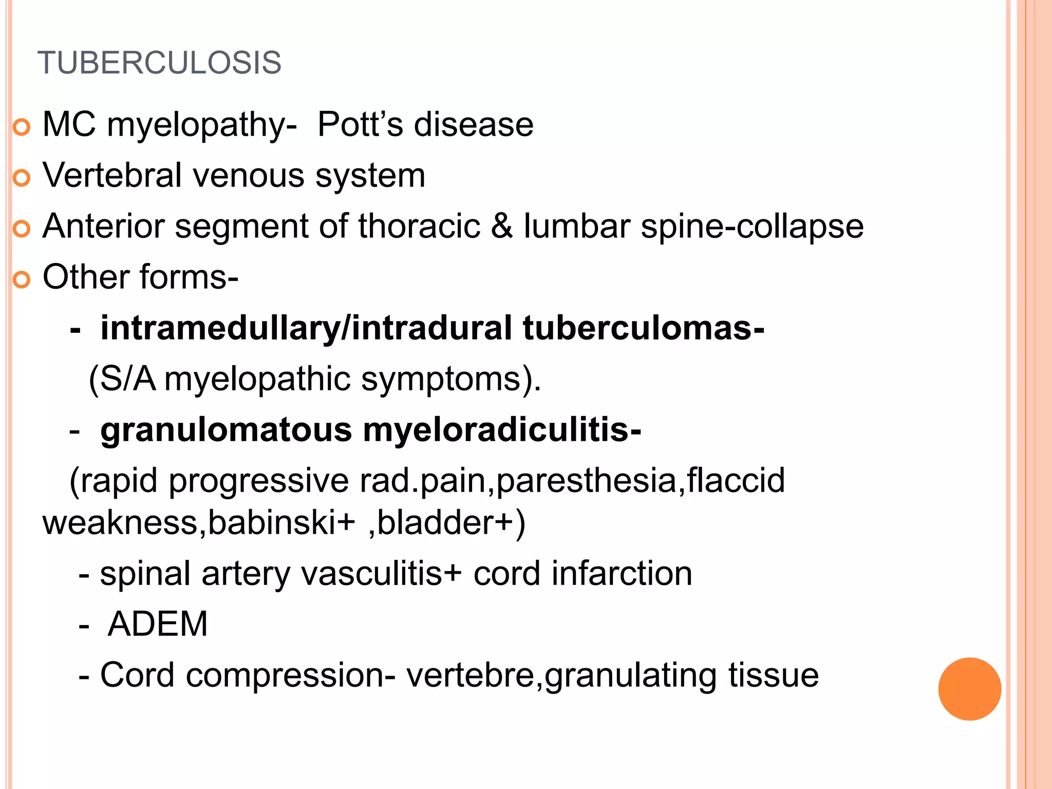 TUBERCULOSIS
 MC myelopathy- Pott’s disease
 Vertebral venous system
 Anterior segment of thoracic & lumbar spine-collapse
 Other forms-
- intramedullary/intradural tuberculomas-
(S/A myelopathic symptoms).
- granulomatous myeloradiculitis-
(rapid progressive rad.pain,paresthesia,flaccid
weakness,babinski+ ,bladder+)
- spinal artery vasculitis+ cord infarction
- ADEM
- Cord compression- vertebre,granulating tissue
 