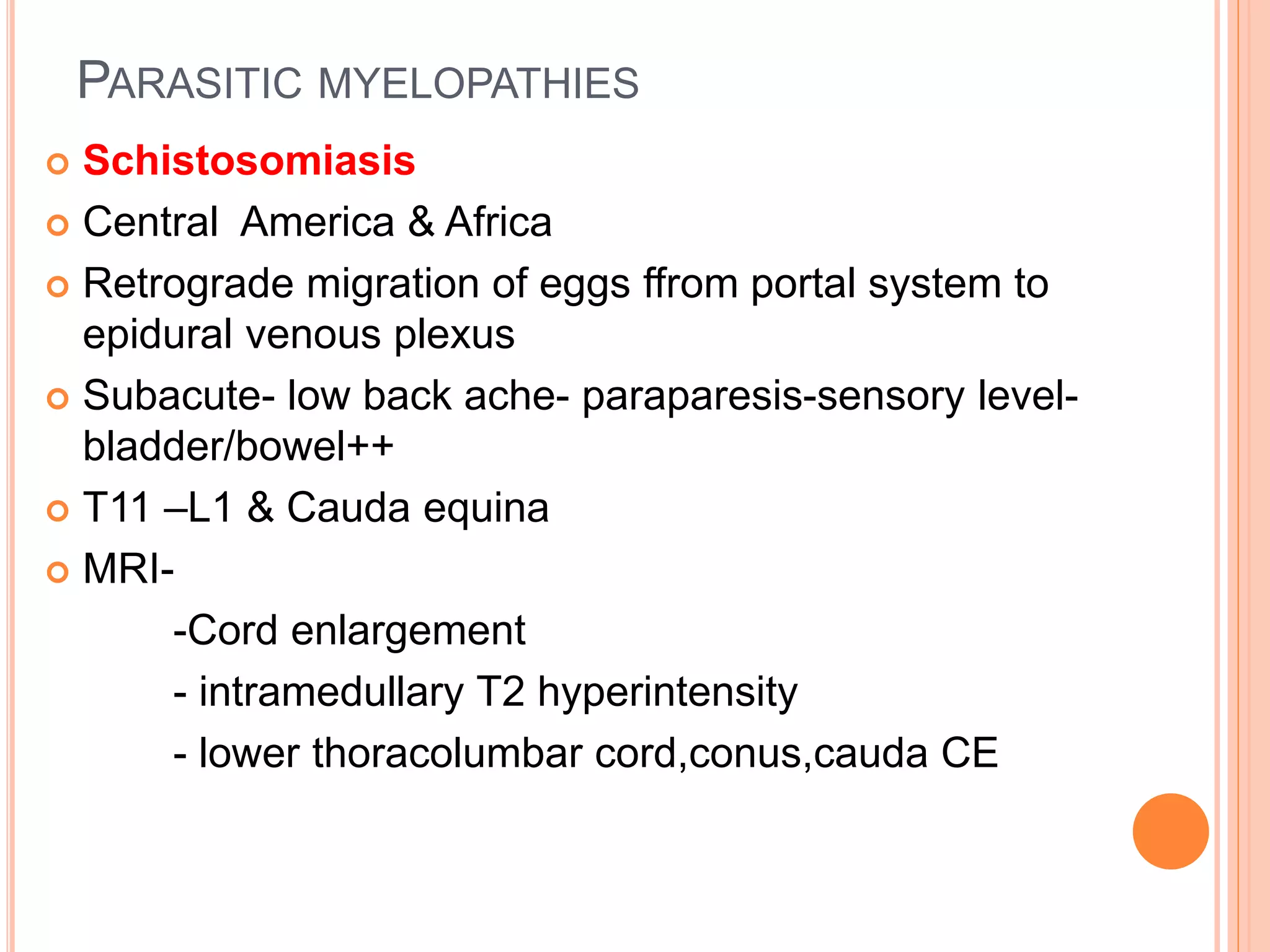 PARASITIC MYELOPATHIES
 Schistosomiasis
 Central America & Africa
 Retrograde migration of eggs ffrom portal system to
epidural venous plexus
 Subacute- low back ache- paraparesis-sensory level-
bladder/bowel++
 T11 –L1 & Cauda equina
 MRI-
-Cord enlargement
- intramedullary T2 hyperintensity
- lower thoracolumbar cord,conus,cauda CE
 