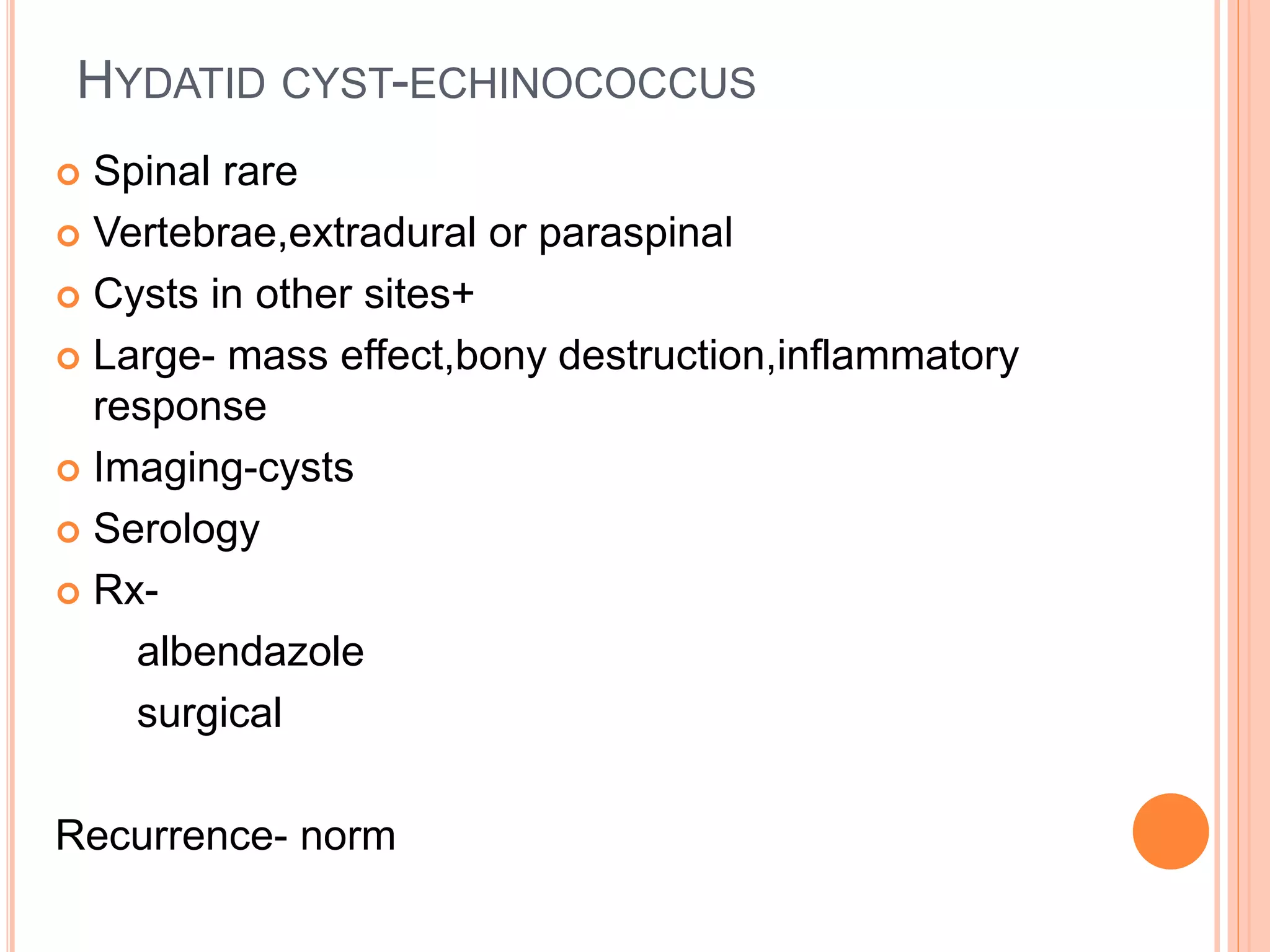 HYDATID CYST-ECHINOCOCCUS
 Spinal rare
 Vertebrae,extradural or paraspinal
 Cysts in other sites+
 Large- mass effect,bony destruction,inflammatory
response
 Imaging-cysts
 Serology
 Rx-
albendazole
surgical
Recurrence- norm
 