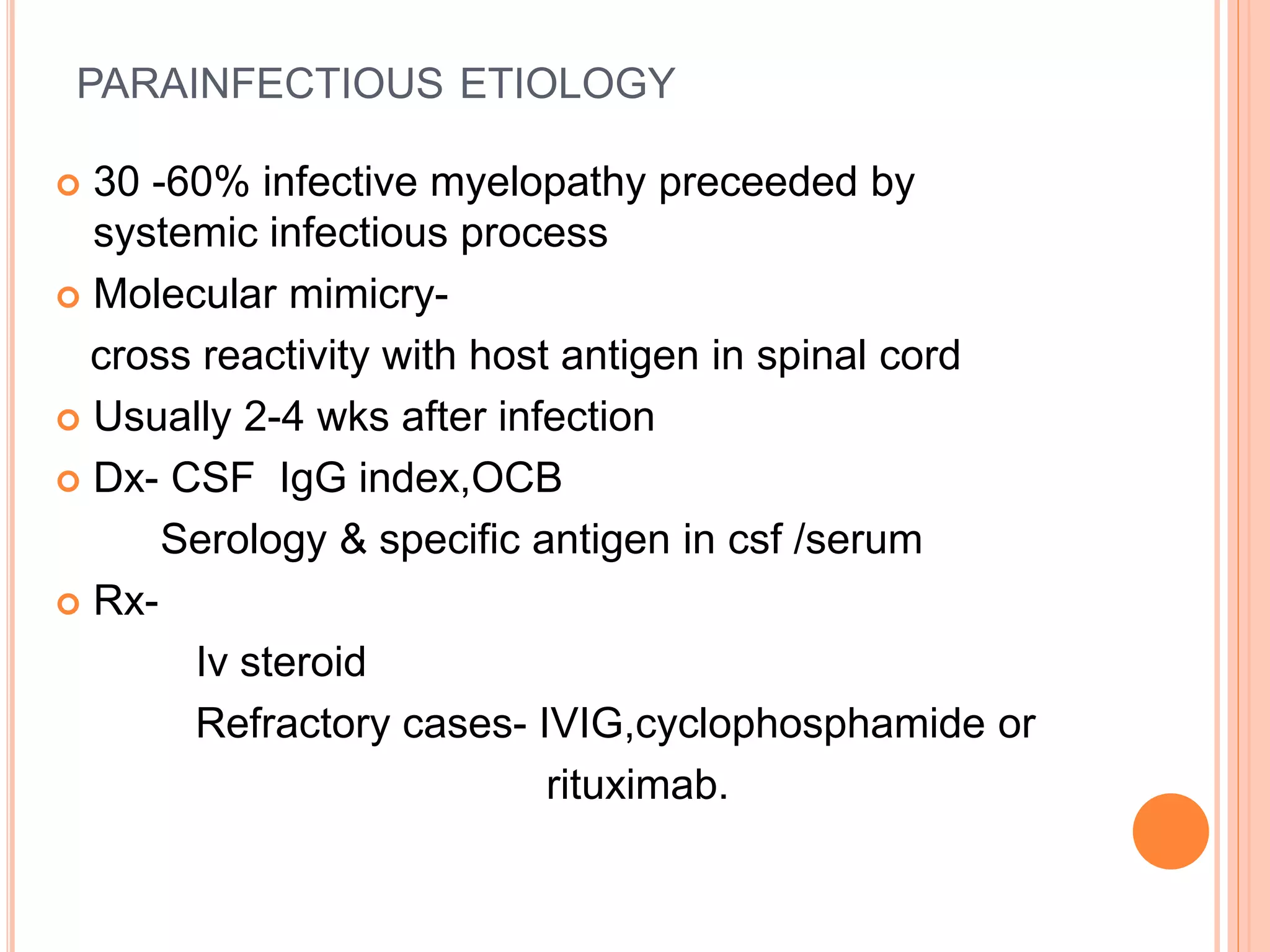 PARAINFECTIOUS ETIOLOGY
 30 -60% infective myelopathy preceeded by
systemic infectious process
 Molecular mimicry-
cross reactivity with host antigen in spinal cord
 Usually 2-4 wks after infection
 Dx- CSF IgG index,OCB
Serology & specific antigen in csf /serum
 Rx-
Iv steroid
Refractory cases- IVIG,cyclophosphamide or
rituximab.
 