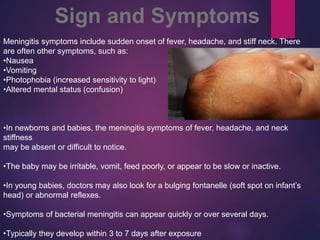 Meningitis symptoms include sudden onset of fever, headache, and stiff neck. There
are often other symptoms, such as:
•Nausea
•Vomiting
•Photophobia (increased sensitivity to light)
•Altered mental status (confusion)
•In newborns and babies, the meningitis symptoms of fever, headache, and neck
stiffness
may be absent or difficult to notice.
•The baby may be irritable, vomit, feed poorly, or appear to be slow or inactive.
•In young babies, doctors may also look for a bulging fontanelle (soft spot on infant’s
head) or abnormal reflexes.
•Symptoms of bacterial meningitis can appear quickly or over several days.
•Typically they develop within 3 to 7 days after exposure
Sign and Symptoms
 