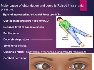 Major cause of obtundation and coma is Raised intra cranial
pressure:
Signs of increased Intra-Cranial Pressure (ICP):
•CSF opening pressure >180 mmH2O
•Reduced level of consciousness,
•Papilledema,
•Decerebrate posture
•Sixth nerve palsies,
•Cushing’s reflex - bradycardia, hypertension, and irregular respirations
•Cerebral herniation
 